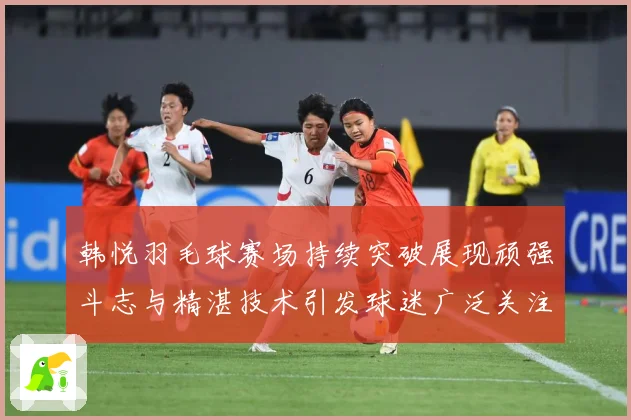 韩悦羽毛球赛场持续突破展现顽强斗志与精湛技术引发球迷广泛关注解析