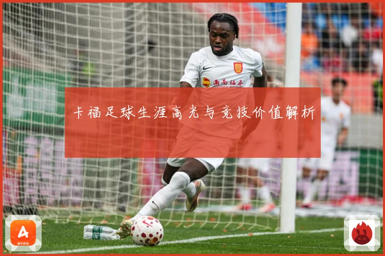 卡福足球生涯高光与竞技价值解析
