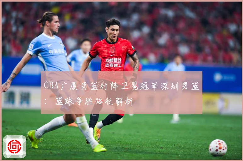 CBA广厦男篮对阵卫冕冠军深圳男篮：篮球争胜路径解析