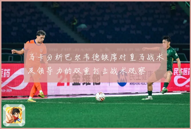马卡分析巴尔韦德缺席对皇马战术及领导力的双重打击战术观察