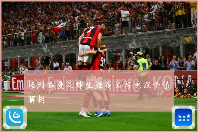 格列兹曼足球生涯高光与竞技价值解析