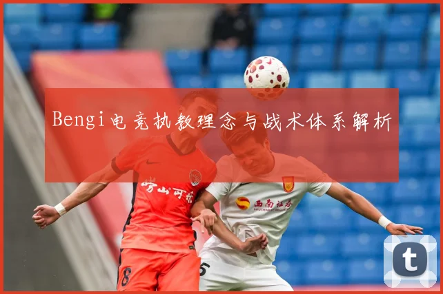 Bengi电竞执教理念与战术体系解析