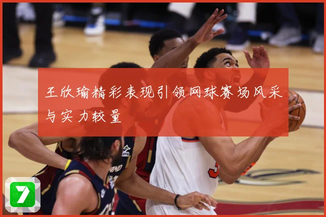王欣瑜精彩表现引领网球赛场风采与实力较量
