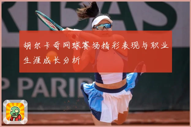 胡尔卡奇网球赛场精彩表现与职业生涯成长分析