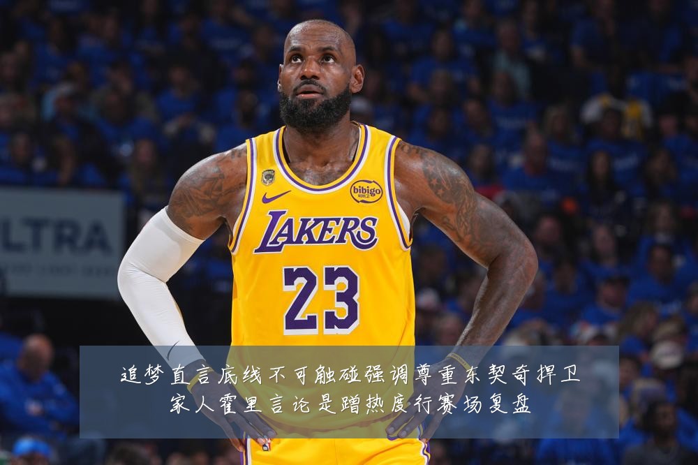 追梦直言底线不可触碰强调尊重东契奇捍卫家人霍里言论是蹭热度行赛场复盘