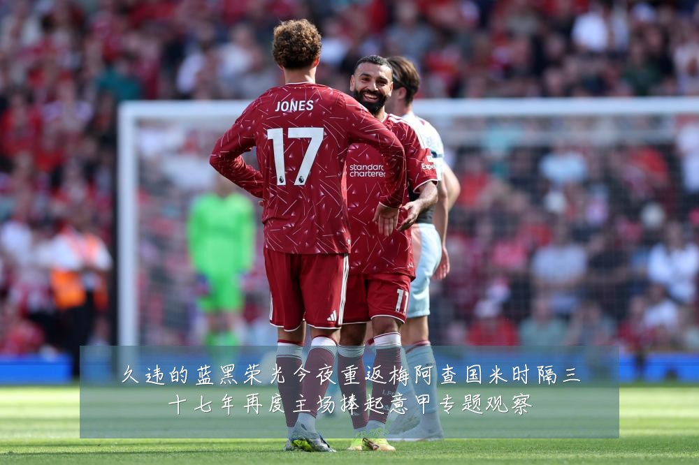 久违的蓝黑荣光今夜重返梅阿查国米时隔三十七年再度主场捧起意甲专题观察